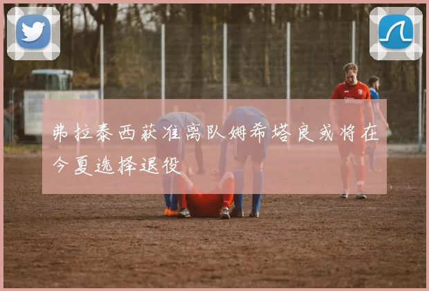 弗拉泰西获准离队姆希塔良或将在今夏选择退役