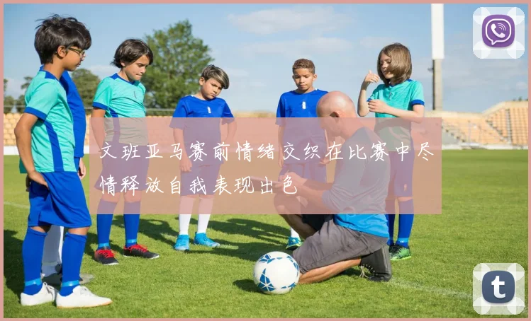 文班亚马赛前情绪交织在比赛中尽情释放自我表现出色