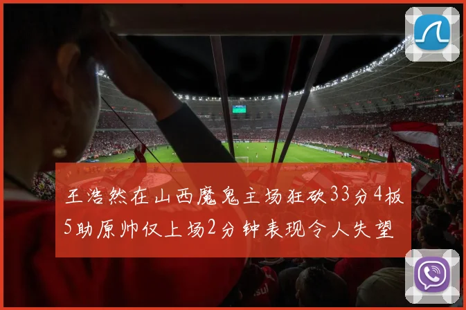 王浩然在山西魔鬼主场狂砍33分4板5助原帅仅上场2分钟表现令人失望