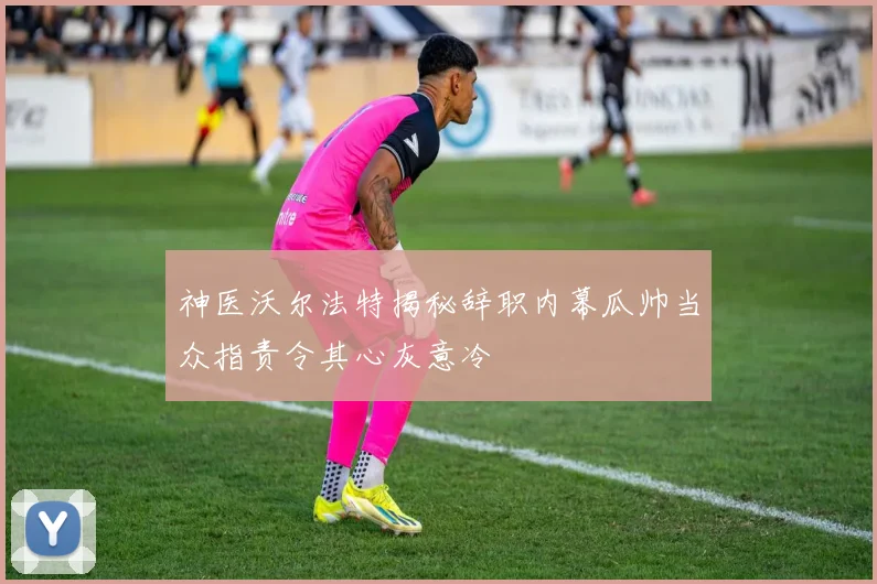 神医沃尔法特揭秘辞职内幕瓜帅当众指责令其心灰意冷