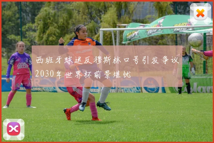 西班牙球迷反穆斯林口号引发争议2030年世界杯前景堪忧
