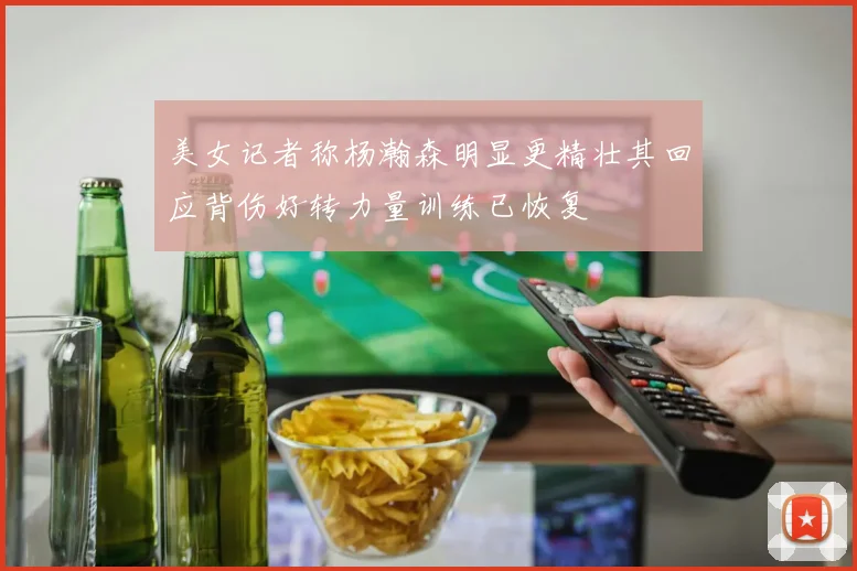 美女记者称杨瀚森明显更精壮其回应背伤好转力量训练已恢复