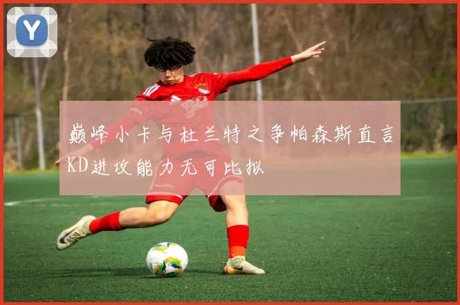 巅峰小卡与杜兰特之争帕森斯直言KD进攻能力无可比拟