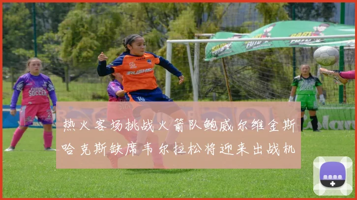 热火客场挑战火箭队鲍威尔维金斯哈克斯缺席韦尔拉松将迎来出战机会
