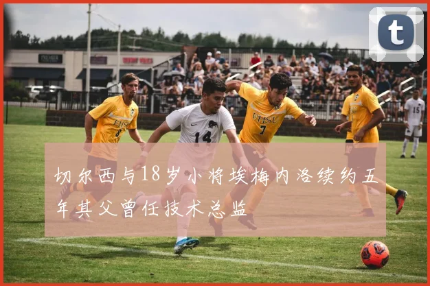 切尔西与18岁小将埃梅内洛续约五年其父曾任技术总监