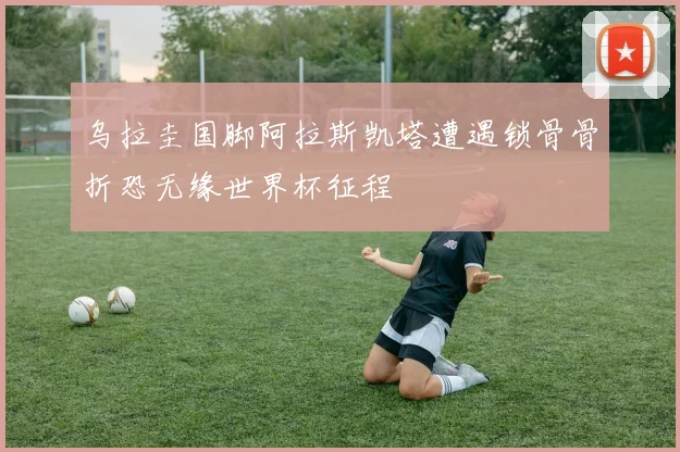 乌拉圭国脚阿拉斯凯塔遭遇锁骨骨折恐无缘世界杯征程