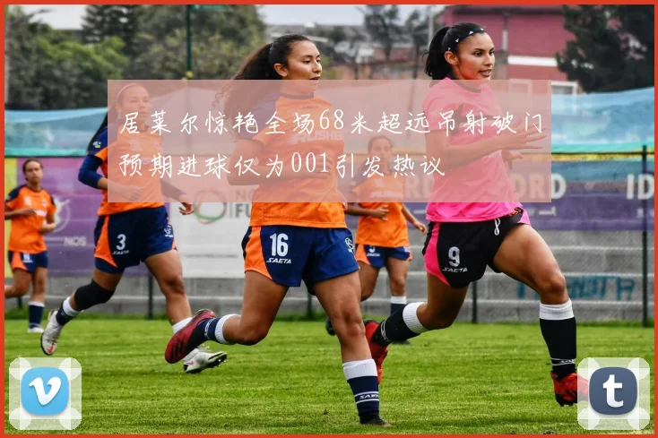 居莱尔惊艳全场68米超远吊射破门预期进球仅为001引发热议