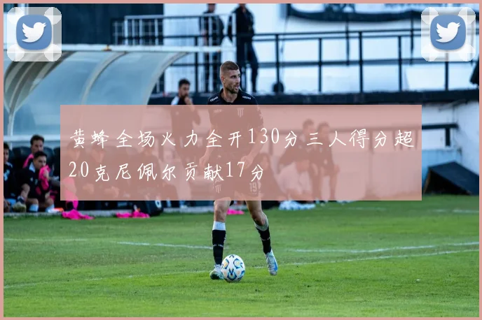 黄蜂全场火力全开130分三人得分超20克尼佩尔贡献17分