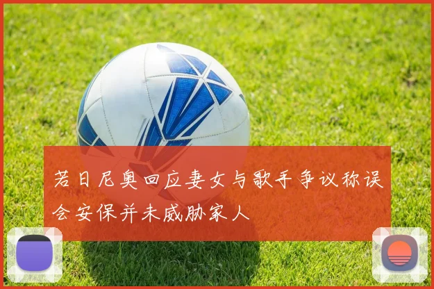 若日尼奥回应妻女与歌手争议称误会安保并未威胁家人