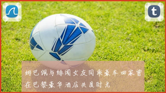 姆巴佩与绯闻女友同乘豪车回家曾在巴黎豪华酒店共度时光