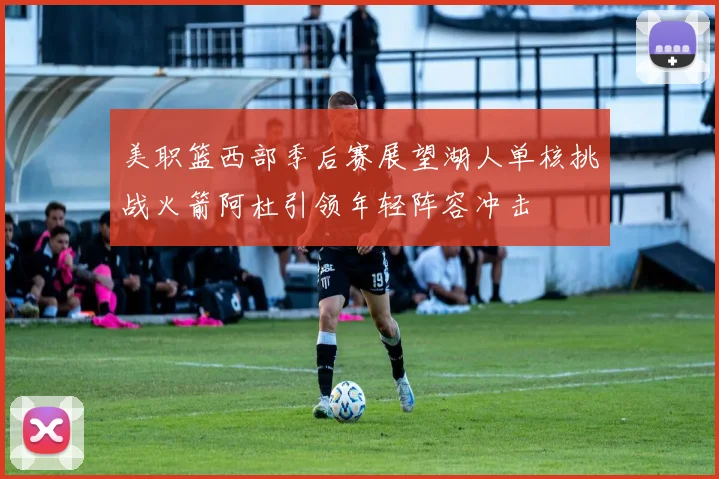 美职篮西部季后赛展望湖人单核挑战火箭阿杜引领年轻阵容冲击