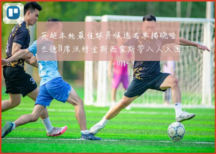 英超本轮最佳球员候选名单揭晓哈兰德B席沃特金斯西蒙斯等八人入围