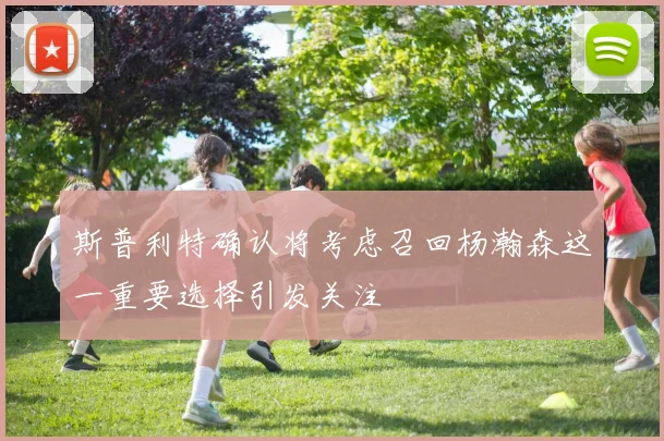 斯普利特确认将考虑召回杨瀚森这一重要选择引发关注