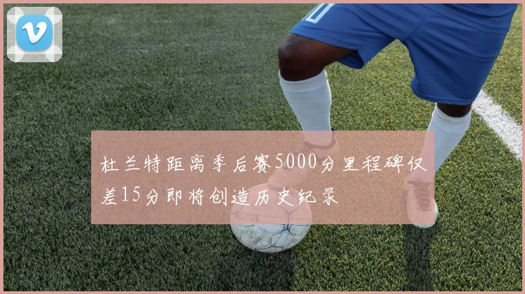 杜兰特距离季后赛5000分里程碑仅差15分即将创造历史纪录
