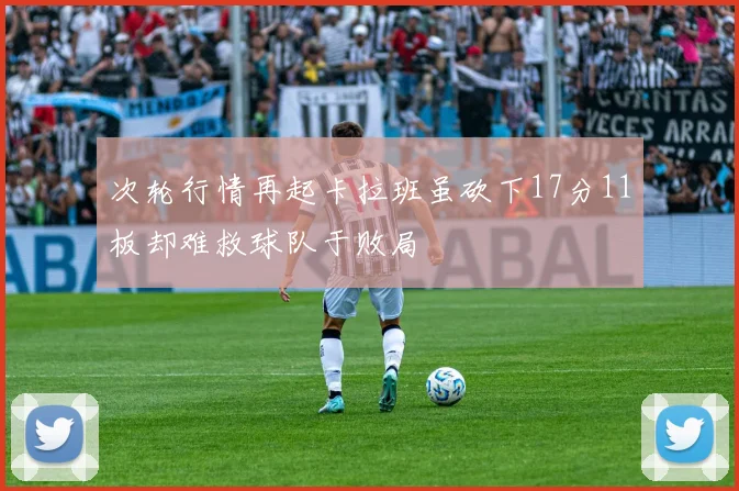 次轮行情再起卡拉班虽砍下17分11板却难救球队于败局