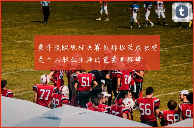 桑乔谈欧联杯决赛目标称若成功将是个人职业生涯的重要里程碑