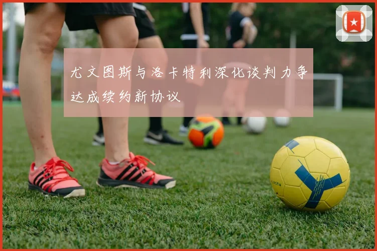 尤文图斯与洛卡特利深化谈判力争达成续约新协议
