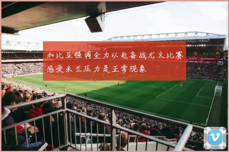 加比亚强调全力以赴备战尤文比赛感受米兰压力是正常现象