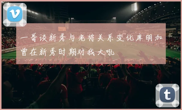 一哥谈新秀与老将关系变化库明加曾在新秀时期对我大吼