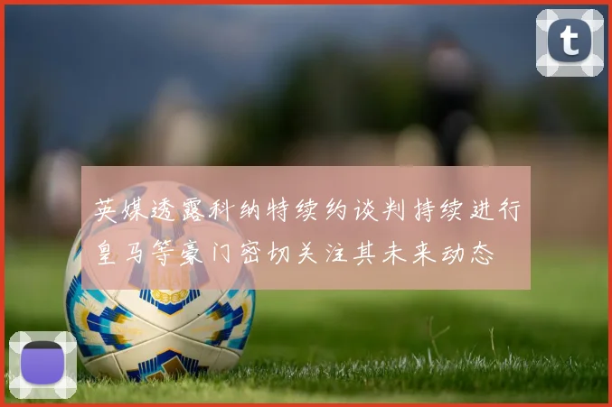 英媒透露科纳特续约谈判持续进行皇马等豪门密切关注其未来动态