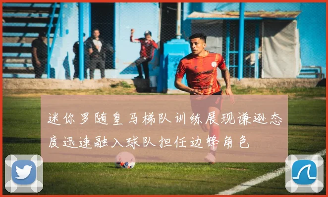 迷你罗随皇马梯队训练展现谦逊态度迅速融入球队担任边锋角色