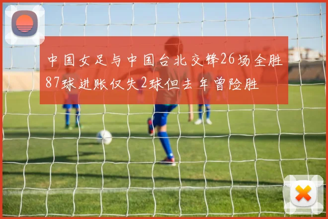 中国女足与中国台北交锋26场全胜87球进账仅失2球但去年曾险胜